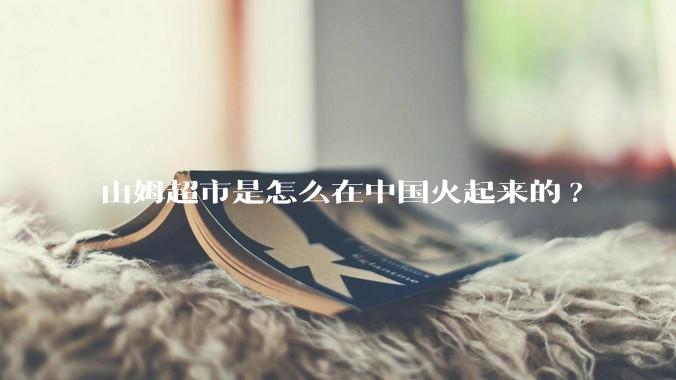 山姆超市是怎么在中国火起来的?