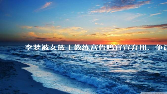 李梦被女篮主教练宫鲁鸣官宣弃用，争议很大，怎么看待？