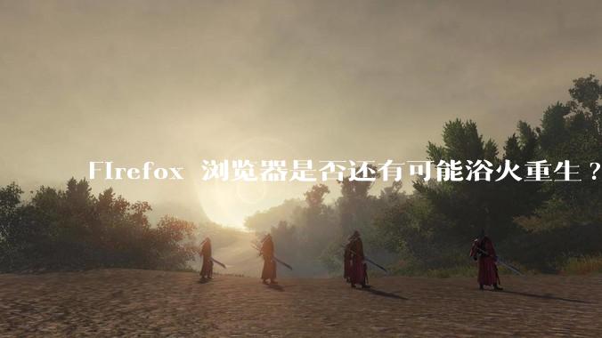 Firefox 浏览器是否还有可能浴火重生?